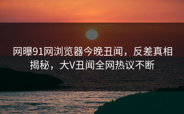 网曝91网浏览器今晚丑闻,反差真相揭秘,大V丑闻全网热议不断