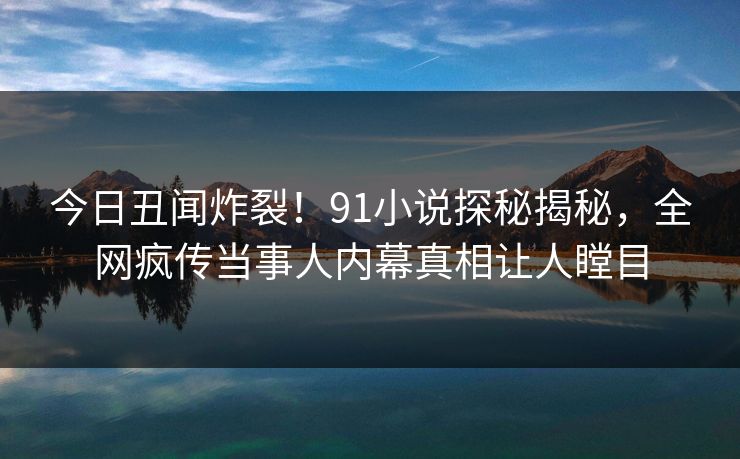 今日丑闻炸裂!91小说探秘揭秘,全网疯传当事人内幕真相让人瞠目