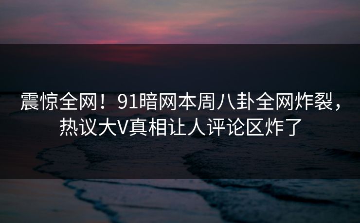 震惊全网!91暗网本周八卦全网炸裂,热议大V真相让人评论区炸了
