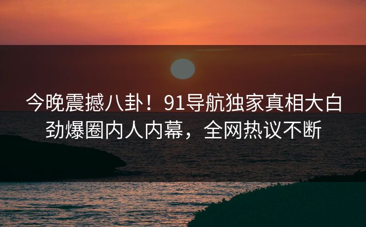 今晚震撼八卦！91导航独家真相大白劲爆圈内人内幕，全网热议不断