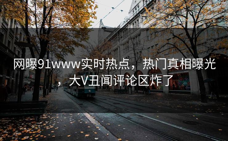 网曝91www实时热点,热门真相曝光,大V丑闻评论区炸了