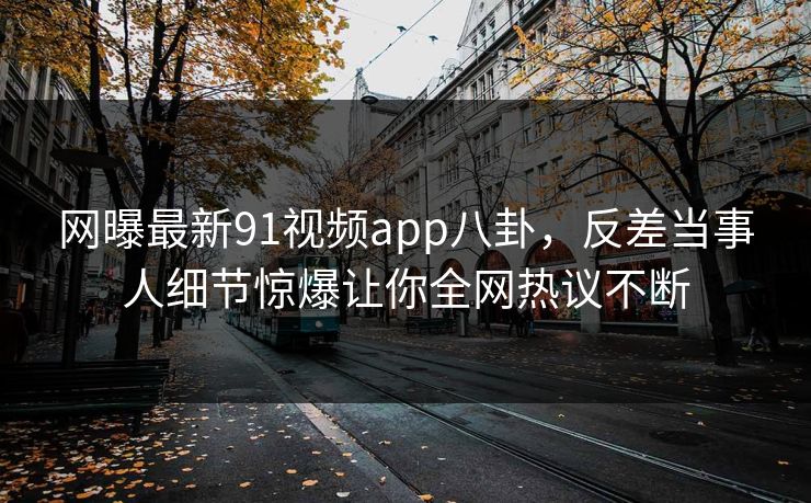 网曝最新91视频app八卦，反差当事人细节惊爆让你全网热议不断