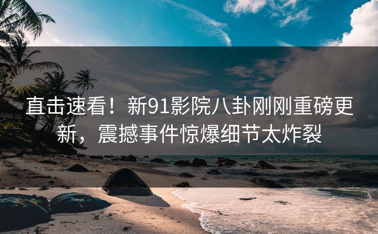 直击速看！新91影院八卦刚刚重磅更新，震撼事件惊爆细节太炸裂