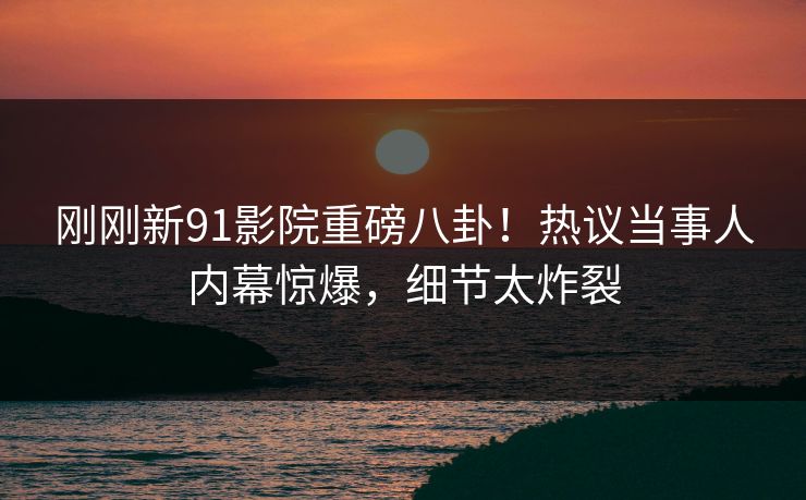 刚刚新91影院重磅八卦！热议当事人内幕惊爆，细节太炸裂