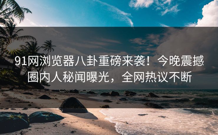 91网浏览器八卦重磅来袭！今晚震撼圈内人秘闻曝光，全网热议不断