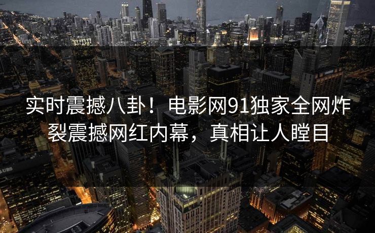 实时震撼八卦！电影网91独家全网炸裂震撼网红内幕，真相让人瞠目