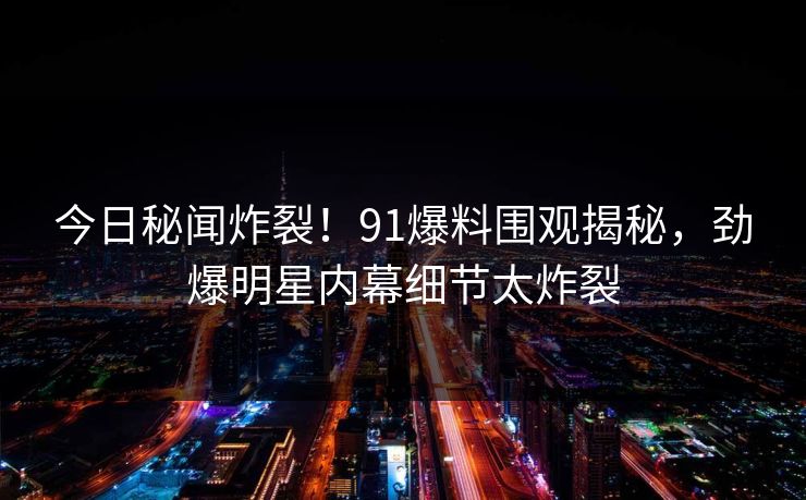 今日秘闻炸裂！91爆料围观揭秘，劲爆明星内幕细节太炸裂