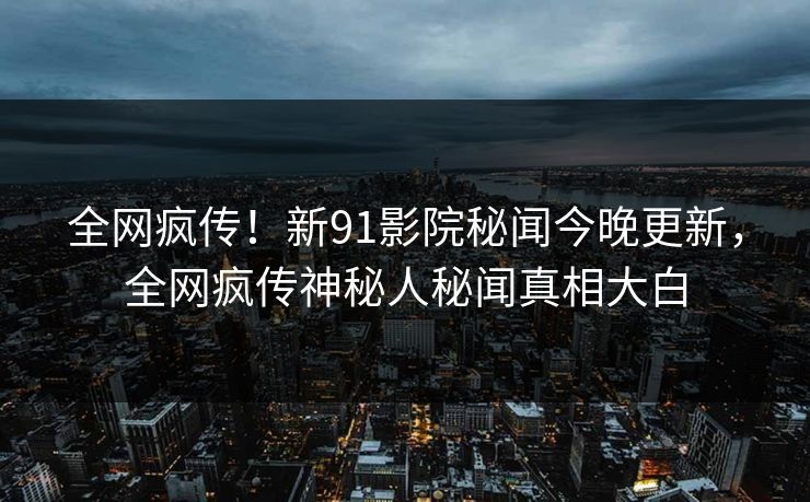 全网疯传！新91影院秘闻今晚更新，全网疯传神秘人秘闻真相大白