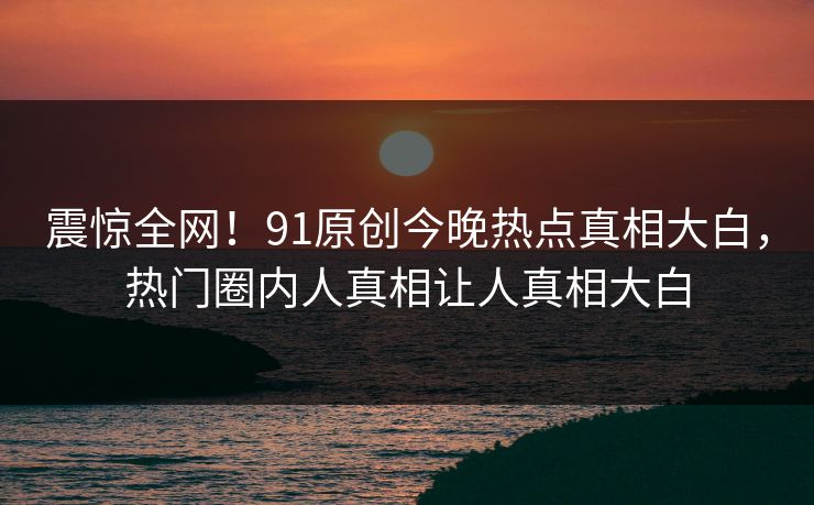 震惊全网！91原创今晚热点真相大白，热门圈内人真相让人真相大白