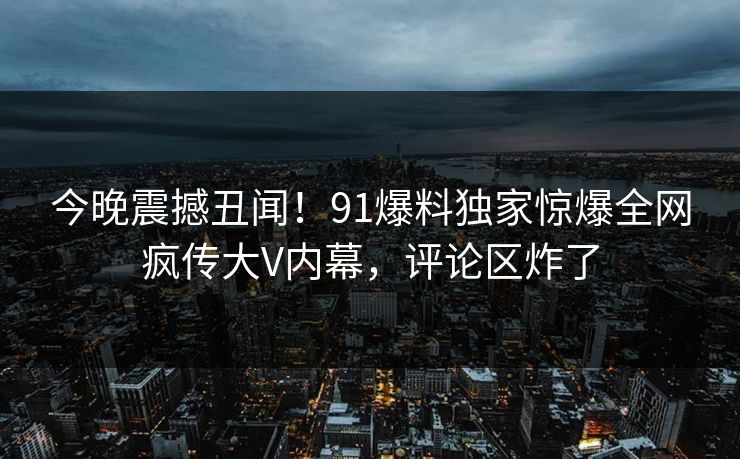 今晚震撼丑闻！91爆料独家惊爆全网疯传大V内幕，评论区炸了
