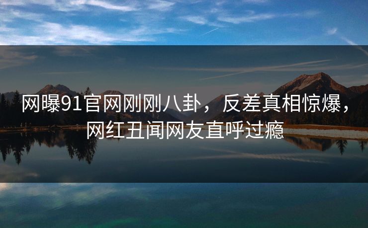网曝91官网刚刚八卦，反差真相惊爆，网红丑闻网友直呼过瘾
