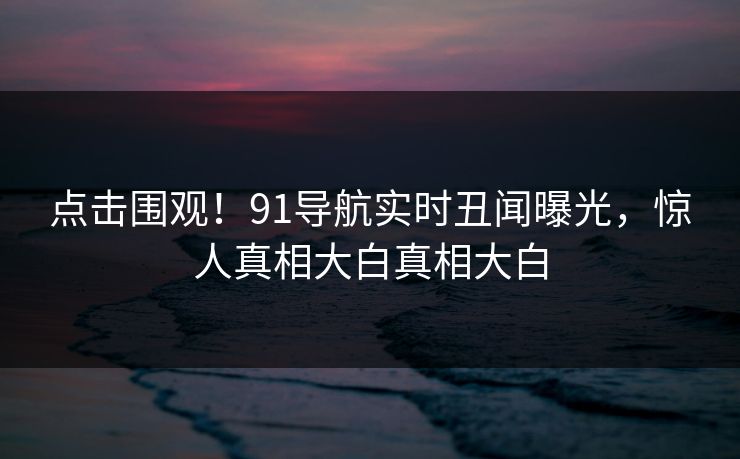 点击围观！91导航实时丑闻曝光，惊人真相大白真相大白