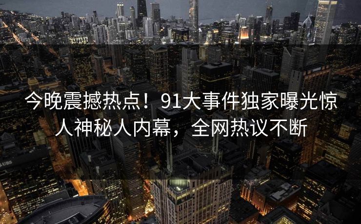 今晚震撼热点！91大事件独家曝光惊人神秘人内幕，全网热议不断