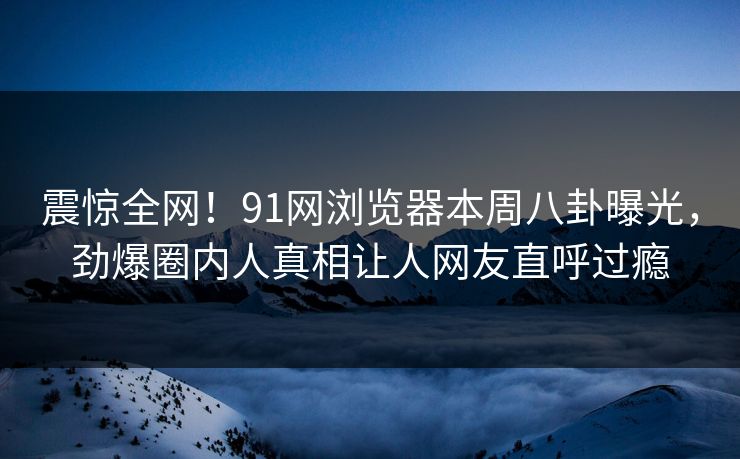 震惊全网！91网浏览器本周八卦曝光，劲爆圈内人真相让人网友直呼过瘾