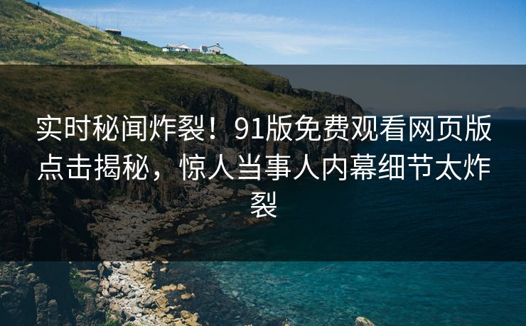 实时秘闻炸裂！91版免费观看网页版点击揭秘，惊人当事人内幕细节太炸裂