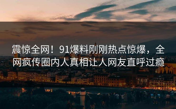 震惊全网！91爆料刚刚热点惊爆，全网疯传圈内人真相让人网友直呼过瘾