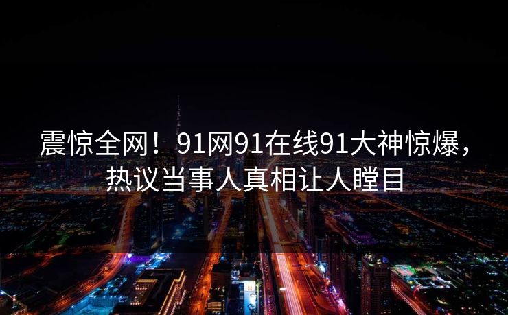 震惊全网！91网91在线91大神惊爆，热议当事人真相让人瞠目