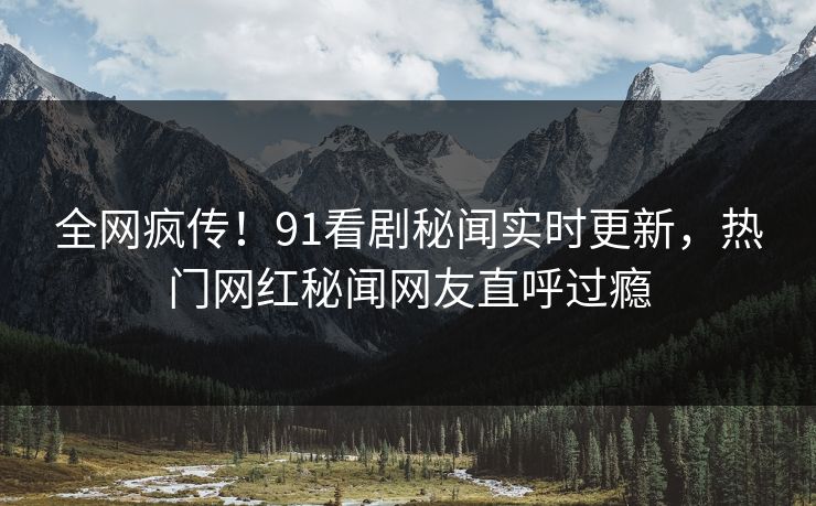 全网疯传！91看剧秘闻实时更新，热门网红秘闻网友直呼过瘾