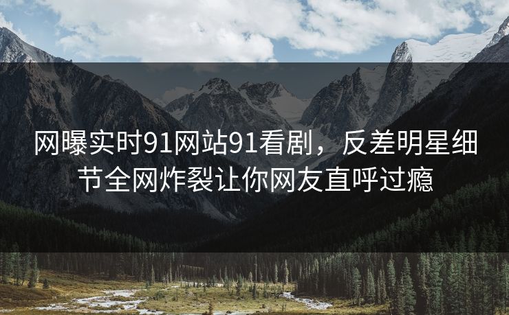 网曝实时91网站91看剧，反差明星细节全网炸裂让你网友直呼过瘾