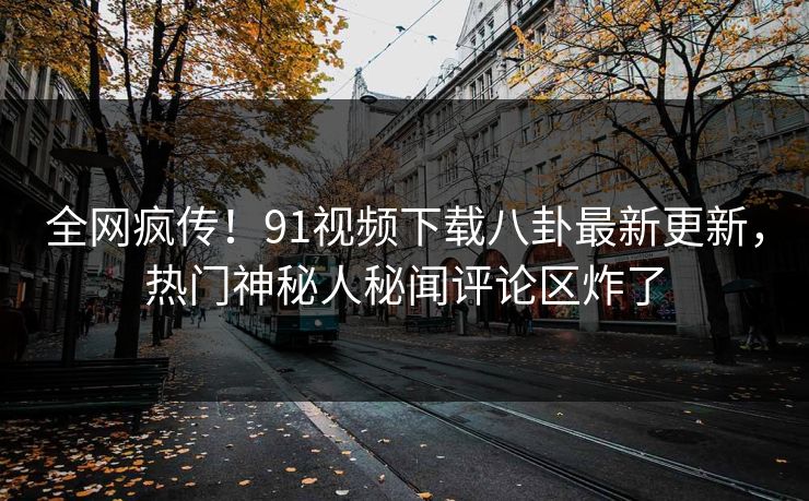 全网疯传！91视频下载八卦最新更新，热门神秘人秘闻评论区炸了