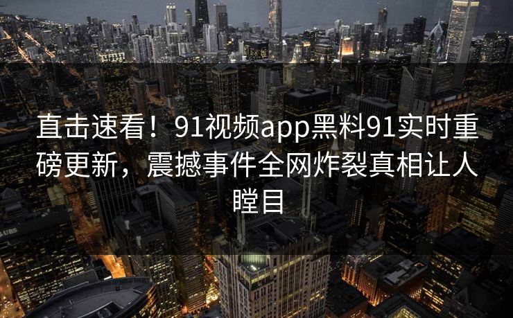直击速看！91视频app黑料91实时重磅更新，震撼事件全网炸裂真相让人瞠目