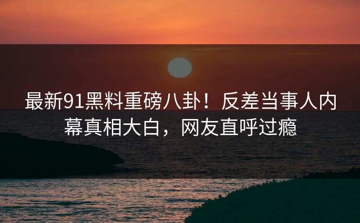 最新91黑料重磅八卦！反差当事人内幕真相大白，网友直呼过瘾