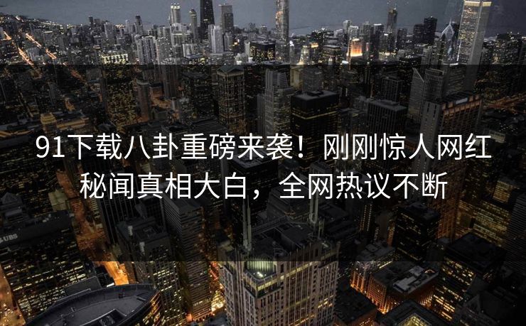 91下载八卦重磅来袭！刚刚惊人网红秘闻真相大白，全网热议不断