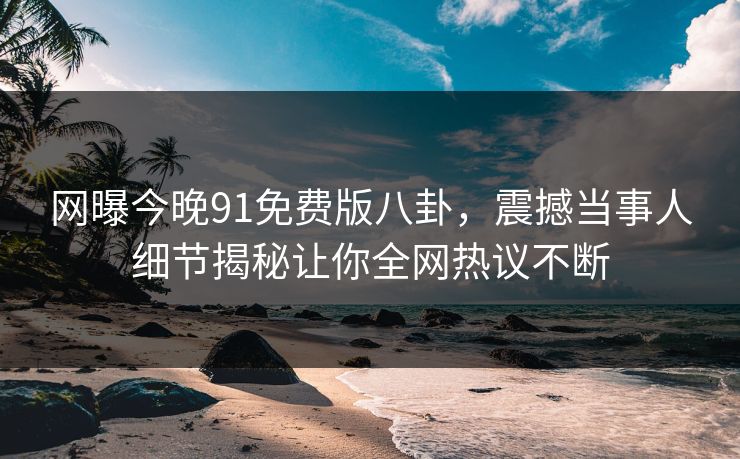 网曝今晚91免费版八卦，震撼当事人细节揭秘让你全网热议不断