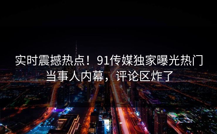 实时震撼热点！91传媒独家曝光热门当事人内幕，评论区炸了
