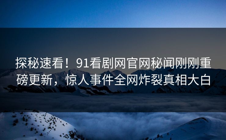 探秘速看！91看剧网官网秘闻刚刚重磅更新，惊人事件全网炸裂真相大白