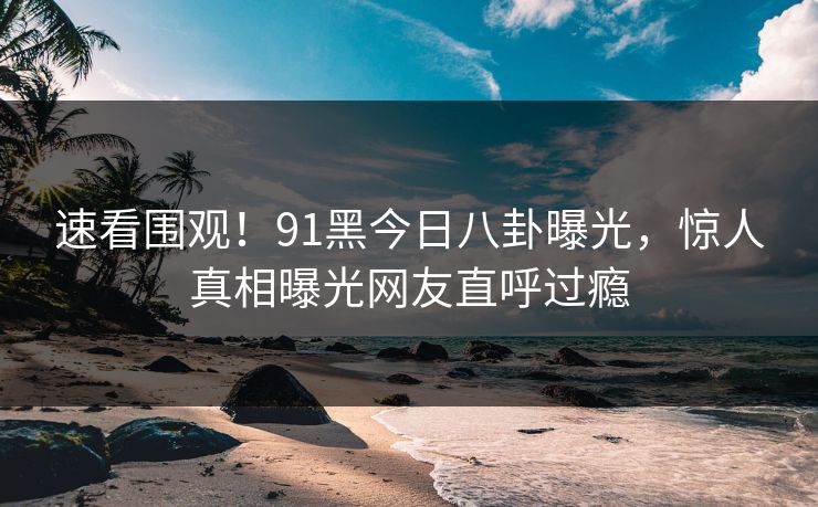 速看围观！91黑今日八卦曝光，惊人真相曝光网友直呼过瘾