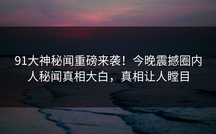 91大神秘闻重磅来袭！今晚震撼圈内人秘闻真相大白，真相让人瞠目