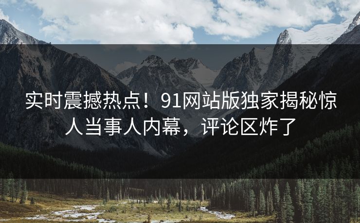 实时震撼热点！91网站版独家揭秘惊人当事人内幕，评论区炸了