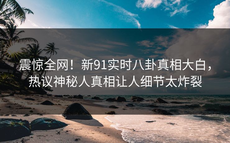 震惊全网！新91实时八卦真相大白，热议神秘人真相让人细节太炸裂