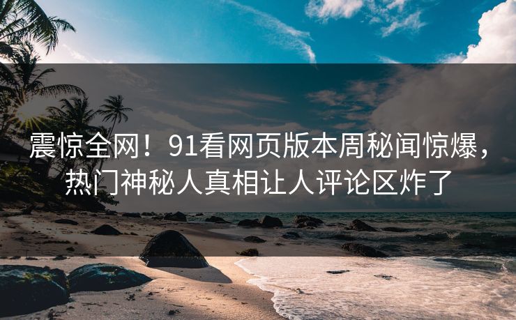 震惊全网！91看网页版本周秘闻惊爆，热门神秘人真相让人评论区炸了