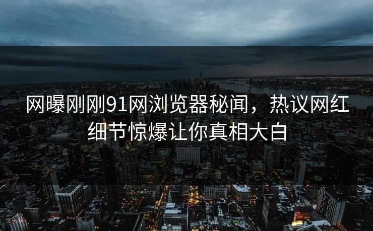 网曝刚刚91网浏览器秘闻，热议网红细节惊爆让你真相大白