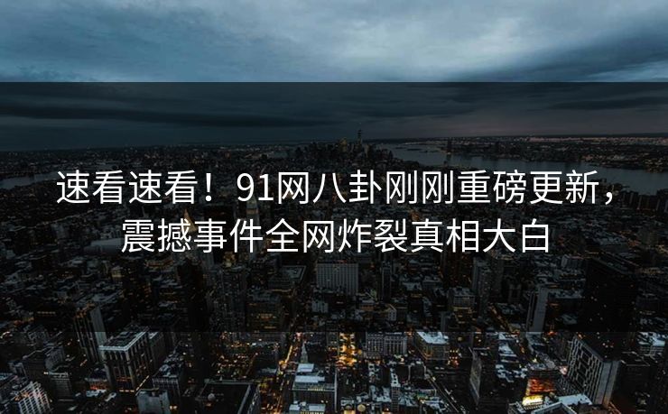速看速看！91网八卦刚刚重磅更新，震撼事件全网炸裂真相大白