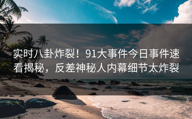 实时八卦炸裂！91大事件今日事件速看揭秘，反差神秘人内幕细节太炸裂