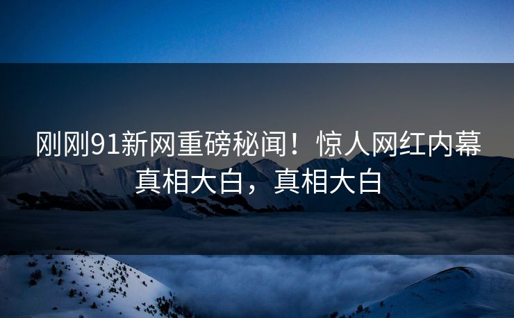 刚刚91新网重磅秘闻！惊人网红内幕真相大白，真相大白