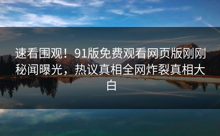 速看围观！91版免费观看网页版刚刚秘闻曝光，热议真相全网炸裂真相大白