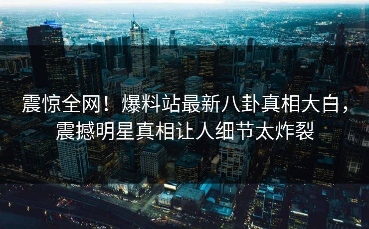 震惊全网！爆料站最新八卦真相大白，震撼明星真相让人细节太炸裂