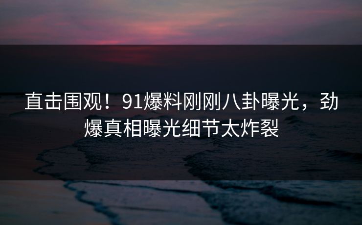 直击围观！91爆料刚刚八卦曝光，劲爆真相曝光细节太炸裂