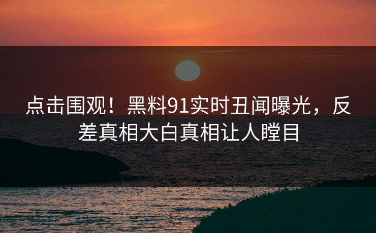 点击围观！黑料91实时丑闻曝光，反差真相大白真相让人瞠目