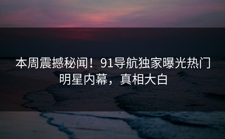 本周震撼秘闻！91导航独家曝光热门明星内幕，真相大白