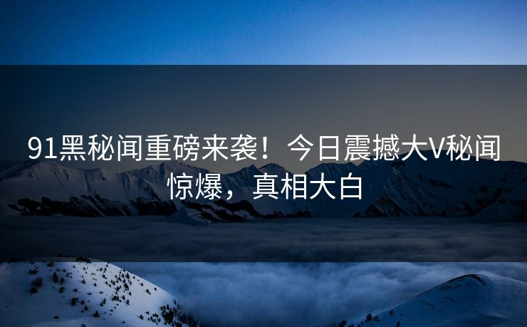 91黑秘闻重磅来袭！今日震撼大V秘闻惊爆，真相大白