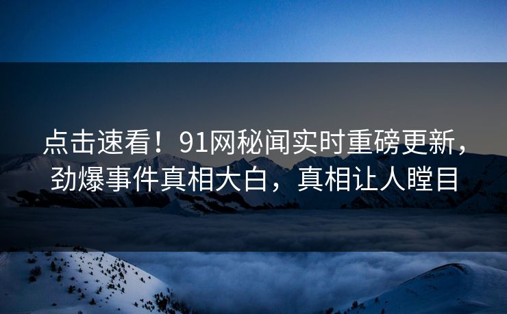 点击速看！91网秘闻实时重磅更新，劲爆事件真相大白，真相让人瞠目