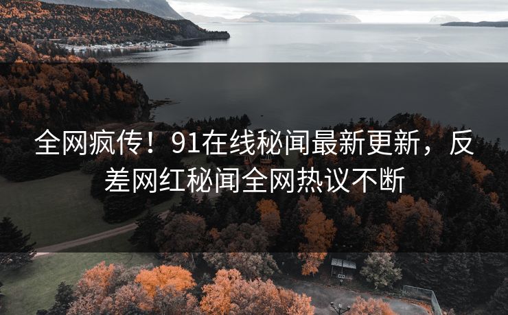 全网疯传！91在线秘闻最新更新，反差网红秘闻全网热议不断