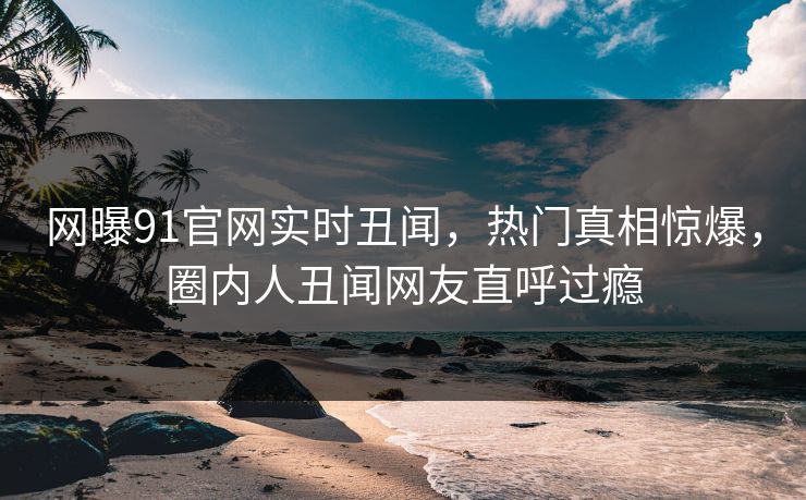 网曝91官网实时丑闻，热门真相惊爆，圈内人丑闻网友直呼过瘾