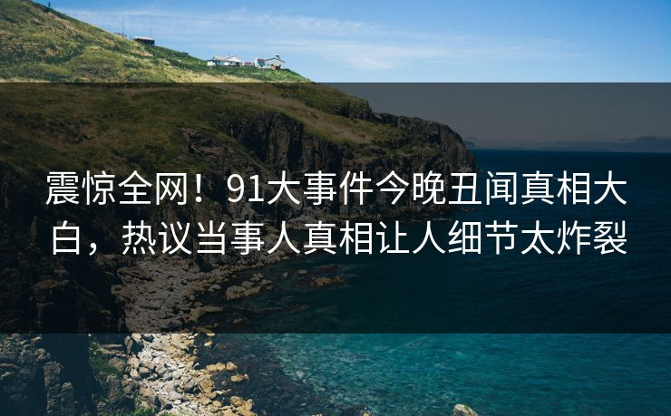 震惊全网！91大事件今晚丑闻真相大白，热议当事人真相让人细节太炸裂