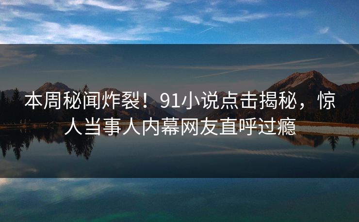 本周秘闻炸裂！91小说点击揭秘，惊人当事人内幕网友直呼过瘾